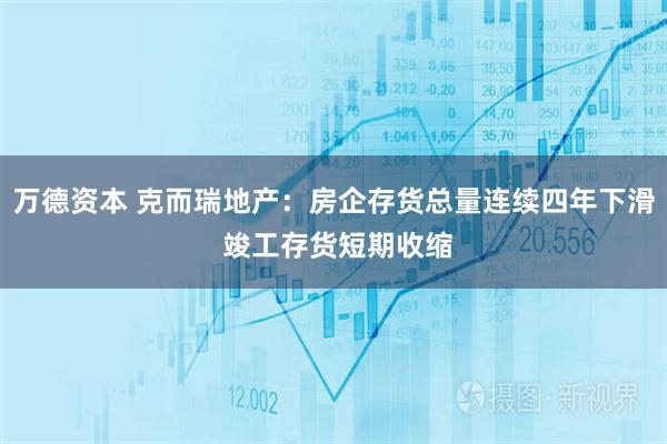 万德资本 克而瑞地产：房企存货总量连续四年下滑 竣工存货短期收缩