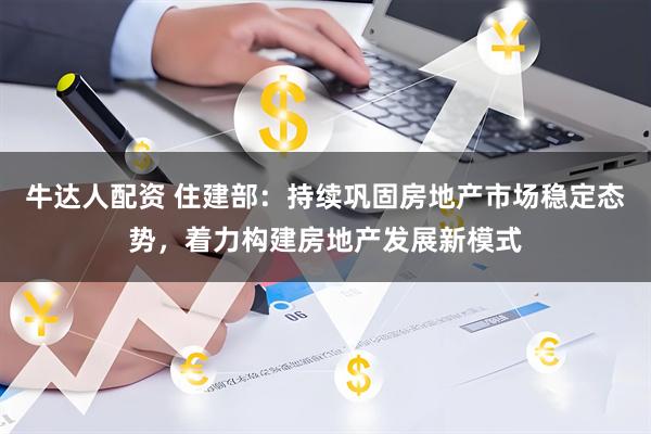 牛达人配资 住建部：持续巩固房地产市场稳定态势，着力构建房地产发展新模式