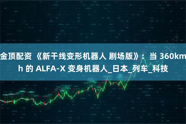 金顶配资 《新干线变形机器人 剧场版》：当 360kmh 的 ALFA-X 变身机器人_日本_列车_科技