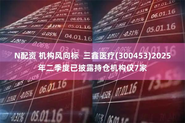 N配资 机构风向标  三鑫医疗(300453)2025年二季度已披露持仓机构仅7家