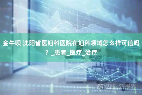 金牛呗 沈阳省医妇科医院在妇科领域怎么样可信吗？_患者_医疗_治疗