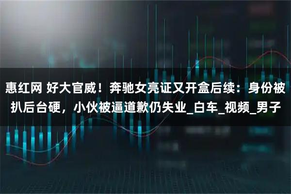 惠红网 好大官威！奔驰女亮证又开盒后续：身份被扒后台硬，小伙被逼道歉仍失业_白车_视频_男子