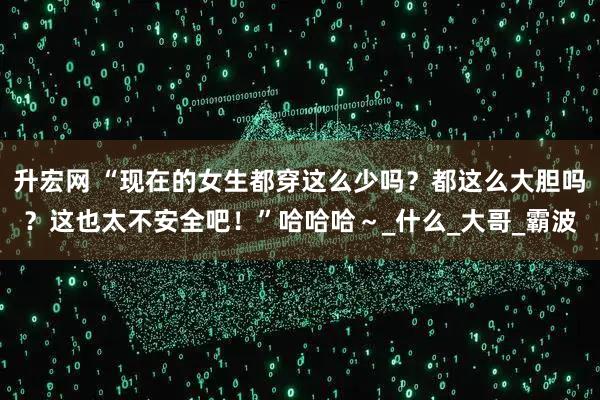 升宏网 “现在的女生都穿这么少吗？都这么大胆吗？这也太不安全吧！”哈哈哈～_什么_大哥_霸波