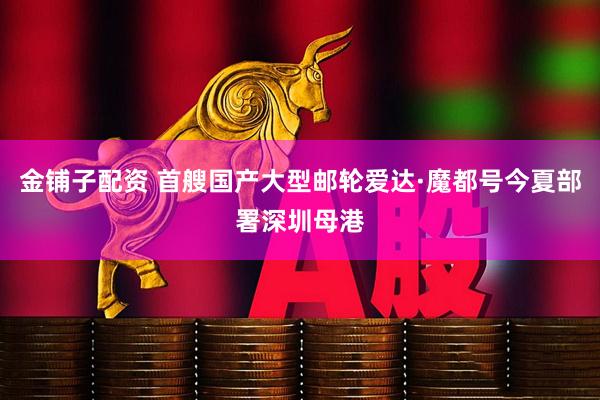 金铺子配资 首艘国产大型邮轮爱达·魔都号今夏部署深圳母港