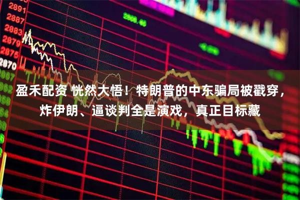 盈禾配资 恍然大悟！特朗普的中东骗局被戳穿，炸伊朗、逼谈判全是演戏，真正目标藏