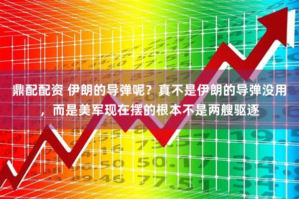 鼎配配资 伊朗的导弹呢？真不是伊朗的导弹没用，而是美军现在摆的根本不是两艘驱逐