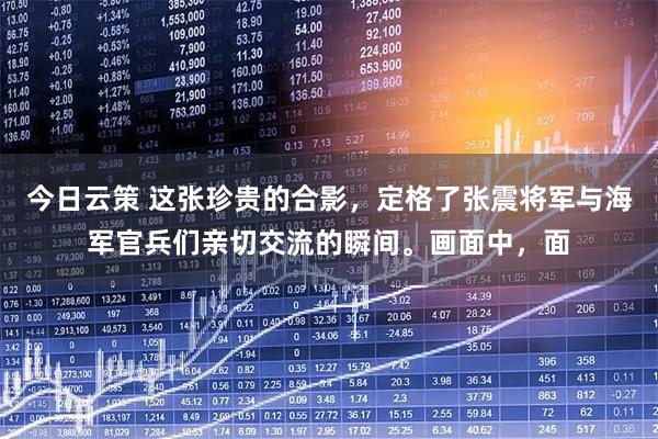 今日云策 这张珍贵的合影，定格了张震将军与海军官兵们亲切交流的瞬间。画面中，面