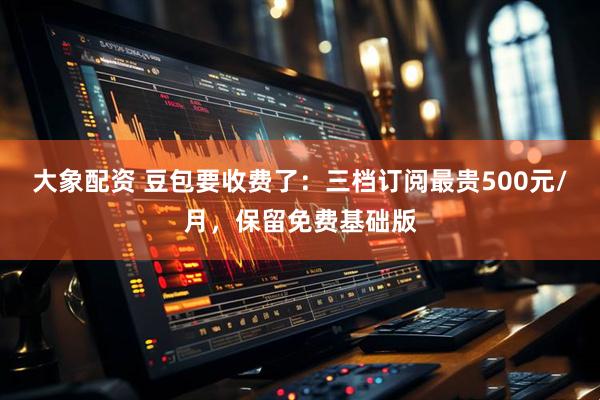 大象配资 豆包要收费了：三档订阅最贵500元/月，保留免费基础版