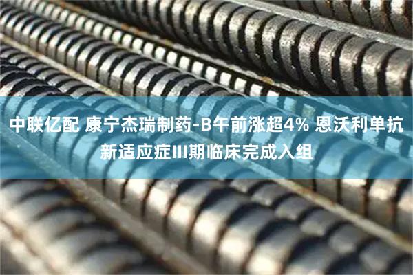中联亿配 康宁杰瑞制药-B午前涨超4% 恩沃利单抗新适应症III期临床完成入组