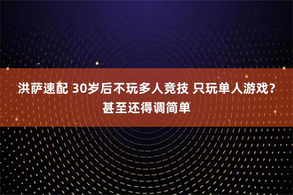 洪萨速配 30岁后不玩多人竞技 只玩单人游戏？甚至还得调简单
