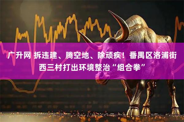 广升网 拆违建、腾空地、除顽疾！番禺区洛浦街西三村打出环境整治“组合拳”