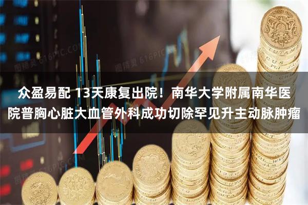 众盈易配 13天康复出院！南华大学附属南华医院普胸心脏大血管外科成功切除罕见升主动脉肿瘤